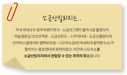 소금산빌리지는.. 국내 최대규모 원주의랜드마크   소금산그랜드밸리시설 출렁다리  하늘정원길 데크산책로 - 소금산잔도   스카이타워   소금산울렁다리  산악에스컬레이트 범퍼보트장 - 나오라쇼공연(국내최대 음막분수쇼)가 펼치지는 중앙센타에 위치하였고, 야간에 나오라쇼를 소금산빌리지에서 관람할 수 있는 최적의 장소입니다.